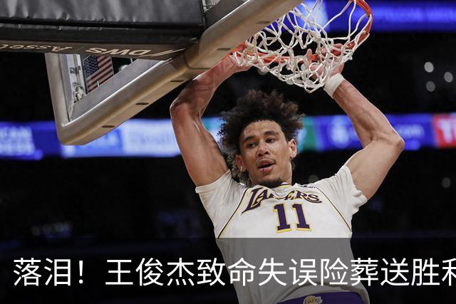 落泪！王俊杰致命失误险葬送胜利 赛后高呼杨瀚森“大爹”幸被拯救